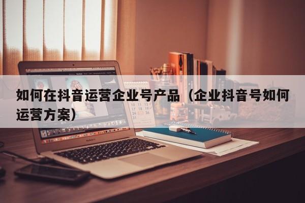 如何在抖音运营企业号产品（企业抖音号如何运营方案）-第1张图片-千儒阁