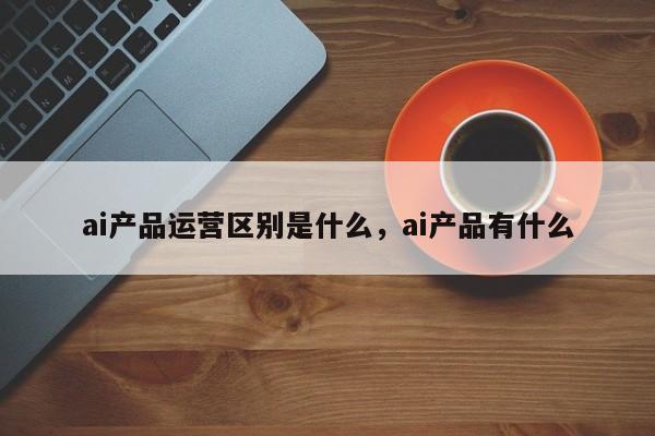 ai产品运营区别是什么，ai产品有什么-第1张图片-千儒阁