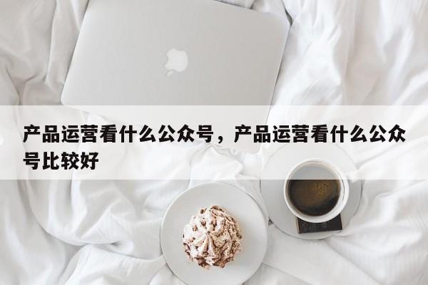 产品运营看什么公众号，产品运营看什么公众号比较好-第1张图片-千儒阁