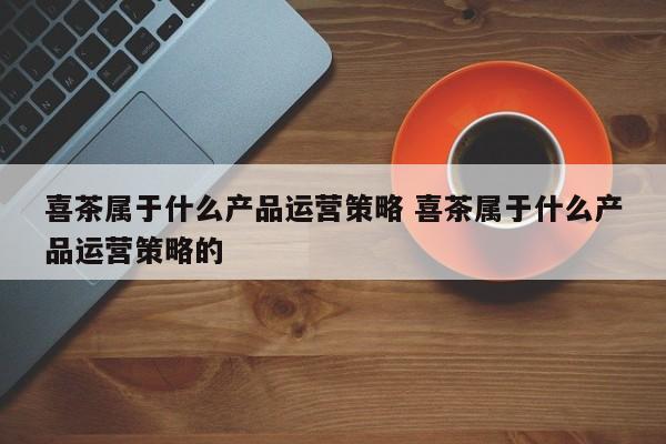 喜茶属于什么产品运营策略 喜茶属于什么产品运营策略的-第1张图片-千儒阁