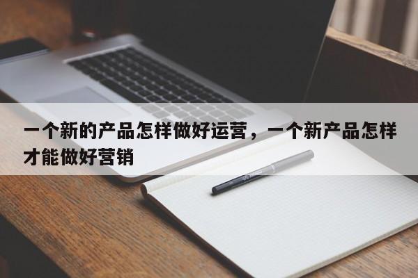 一个新的产品怎样做好运营，一个新产品怎样才能做好营销-第1张图片-千儒阁