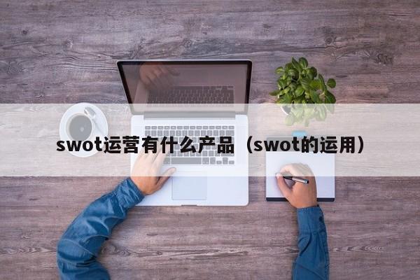 swot运营有什么产品（swot的运用）-第1张图片-千儒阁