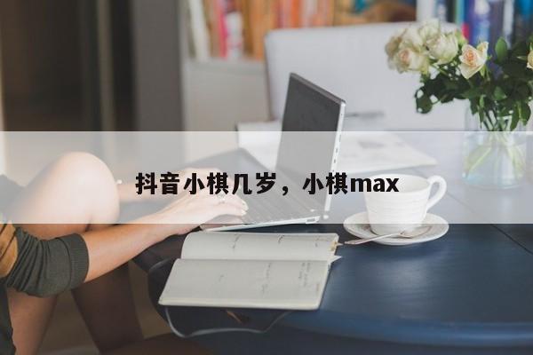 抖音小棋几岁，小棋max-第1张图片-千儒阁