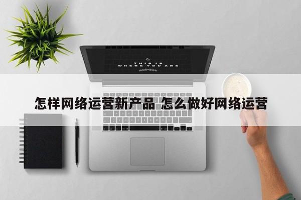 怎样网络运营新产品 怎么做好网络运营-第1张图片-千儒阁