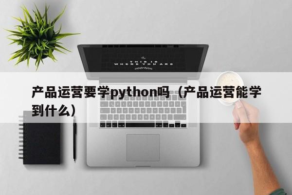 产品运营要学python吗（产品运营能学到什么）-第1张图片-千儒阁