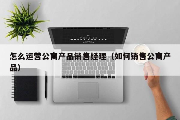 怎么运营公寓产品销售经理（如何销售公寓产品）-第1张图片-千儒阁