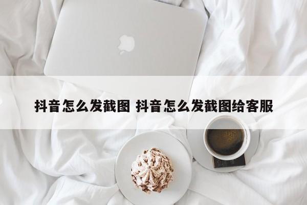 抖音怎么发截图 抖音怎么发截图给客服-第1张图片-千儒阁