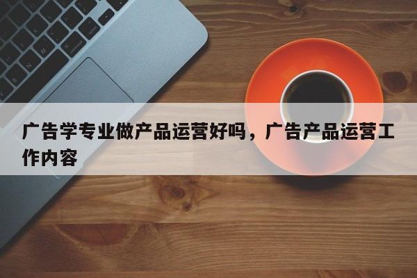 广告学专业做产品运营好吗，广告产品运营工作内容-第1张图片-千儒阁