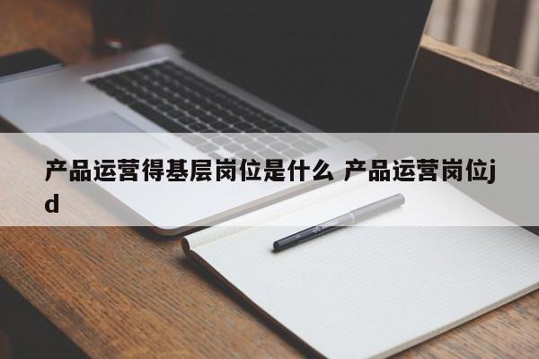 产品运营得基层岗位是什么 产品运营岗位jd-第1张图片-千儒阁