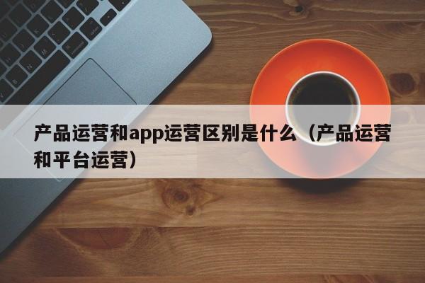 产品运营和app运营区别是什么（产品运营和平台运营）-第1张图片-千儒阁