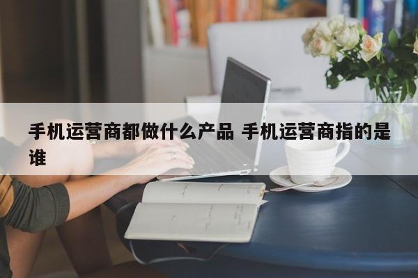 手机运营商都做什么产品 手机运营商指的是谁-第1张图片-千儒阁