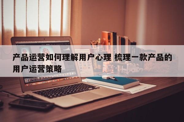 产品运营如何理解用户心理 梳理一款产品的用户运营策略-第1张图片-千儒阁