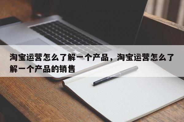 淘宝运营怎么了解一个产品，淘宝运营怎么了解一个产品的销售-第1张图片-千儒阁