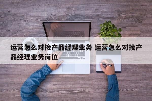 运营怎么对接产品经理业务 运营怎么对接产品经理业务岗位-第1张图片-千儒阁