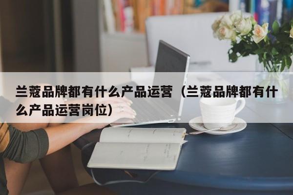 兰蔻品牌都有什么产品运营（兰蔻品牌都有什么产品运营岗位）-第1张图片-千儒阁