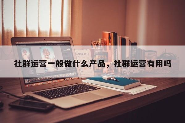 社群运营一般做什么产品，社群运营有用吗-第1张图片-千儒阁