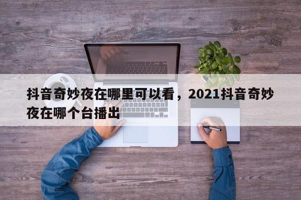 抖音奇妙夜在哪里可以看，2021抖音奇妙夜在哪个台播出-第1张图片-千儒阁