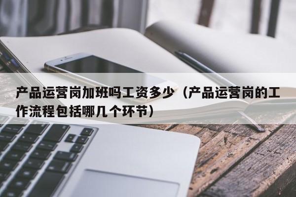 产品运营岗加班吗工资多少（产品运营岗的工作流程包括哪几个环节）-第1张图片-千儒阁