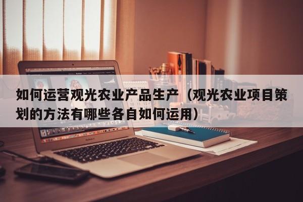 如何运营观光农业产品生产（观光农业项目策划的方法有哪些各自如何运用）-第1张图片-千儒阁