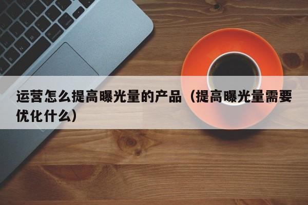 运营怎么提高曝光量的产品（提高曝光量需要优化什么）-第1张图片-千儒阁