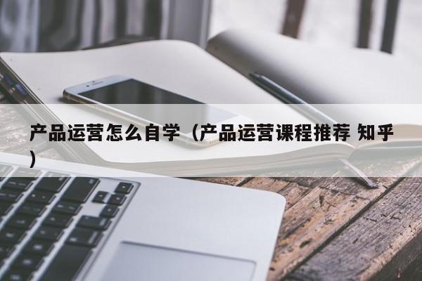 产品运营怎么自学（产品运营课程推荐 知乎）-第1张图片-千儒阁