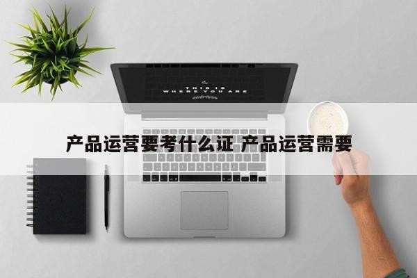 产品运营要考什么证 产品运营需要-第1张图片-千儒阁