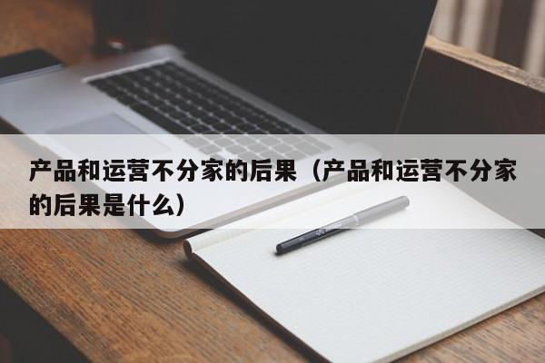 产品和运营不分家的后果（产品和运营不分家的后果是什么）-第1张图片-千儒阁