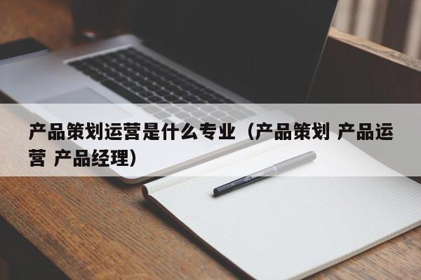 产品策划运营是什么专业（产品策划 产品运营 产品经理）-第1张图片-千儒阁