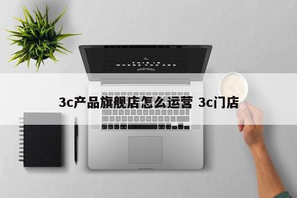 3c产品旗舰店怎么运营 3c门店-第1张图片-千儒阁