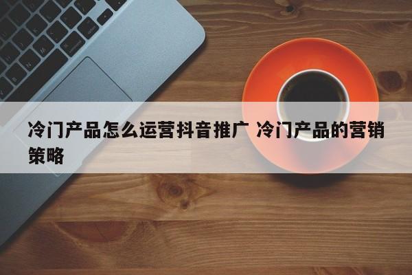 冷门产品怎么运营抖音推广 冷门产品的营销策略-第1张图片-千儒阁