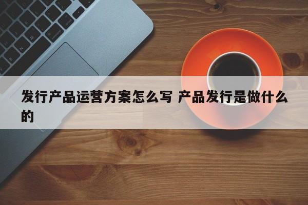 发行产品运营方案怎么写 产品发行是做什么的-第1张图片-千儒阁