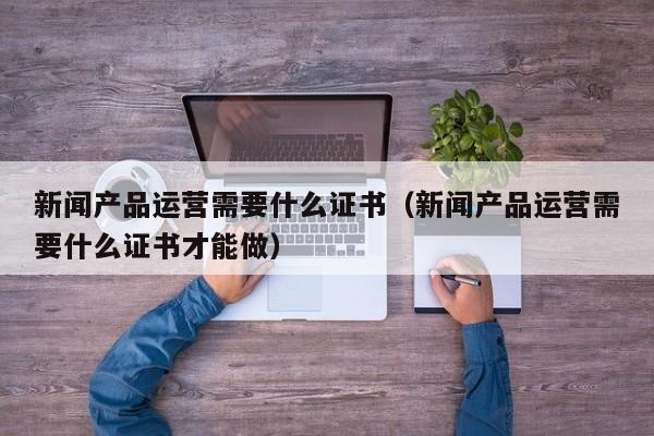 新闻产品运营需要什么证书（新闻产品运营需要什么证书才能做）-第1张图片-千儒阁