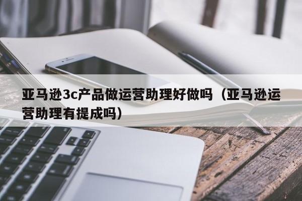 亚马逊3c产品做运营助理好做吗（亚马逊运营助理有提成吗）-第1张图片-千儒阁