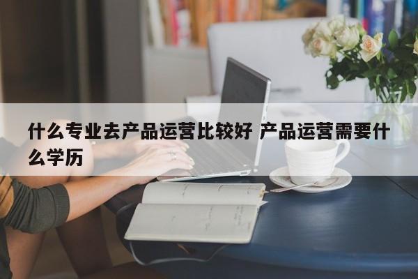 什么专业去产品运营比较好 产品运营需要什么学历-第1张图片-千儒阁