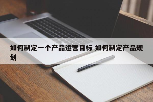 如何制定一个产品运营目标 如何制定产品规划-第1张图片-千儒阁