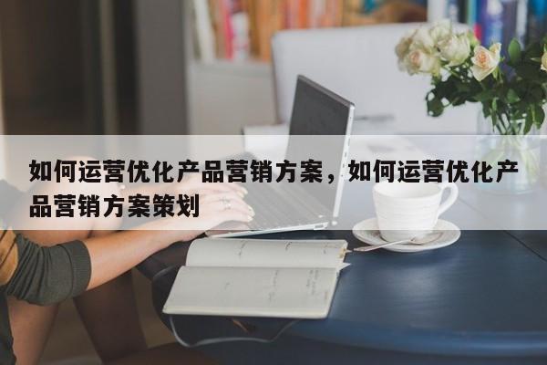 如何运营优化产品营销方案，如何运营优化产品营销方案策划-第1张图片-千儒阁