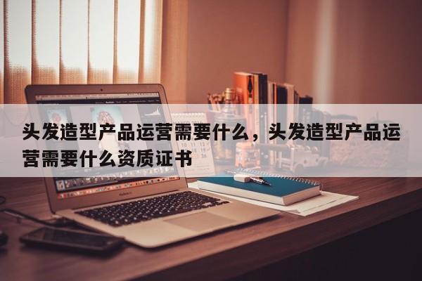 头发造型产品运营需要什么，头发造型产品运营需要什么资质证书-第1张图片-千儒阁