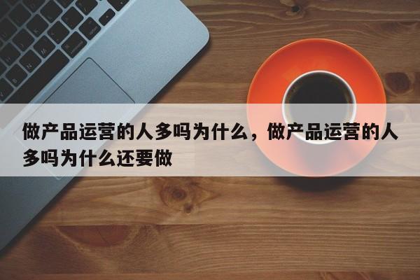 做产品运营的人多吗为什么，做产品运营的人多吗为什么还要做-第1张图片-千儒阁