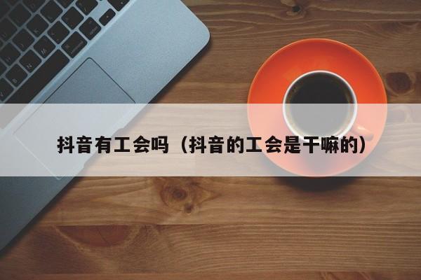 抖音有工会吗（抖音的工会是干嘛的）-第1张图片-千儒阁