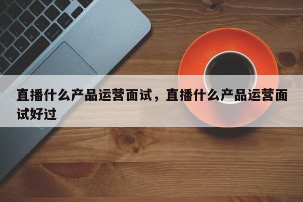 直播什么产品运营面试，直播什么产品运营面试好过-第1张图片-千儒阁