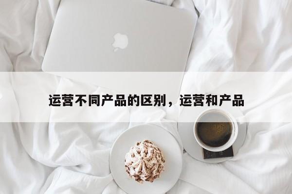 运营不同产品的区别，运营和产品-第1张图片-千儒阁