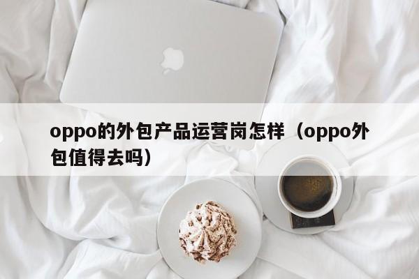 oppo的外包产品运营岗怎样（oppo外包值得去吗）-第1张图片-千儒阁