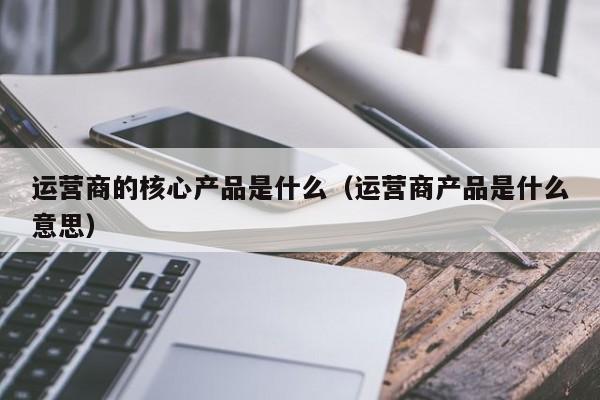 运营商的核心产品是什么（运营商产品是什么意思）-第1张图片-千儒阁