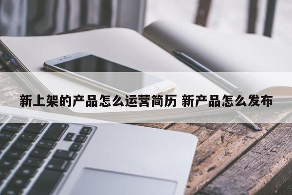 新上架的产品怎么运营简历 新产品怎么发布-第1张图片-千儒阁