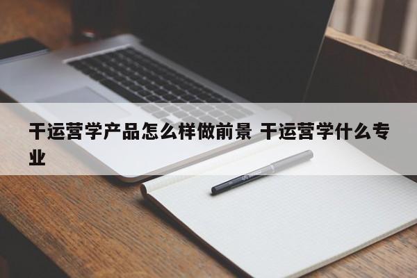 干运营学产品怎么样做前景 干运营学什么专业-第1张图片-千儒阁