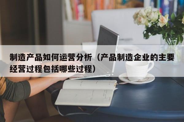 制造产品如何运营分析（产品制造企业的主要经营过程包括哪些过程）-第1张图片-千儒阁