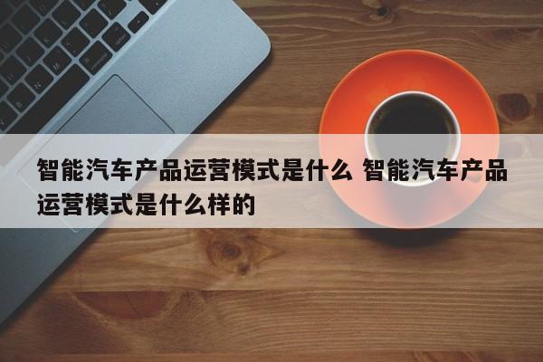 智能汽车产品运营模式是什么 智能汽车产品运营模式是什么样的-第1张图片-千儒阁