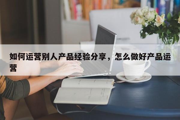 如何运营别人产品经验分享，怎么做好产品运营-第1张图片-千儒阁