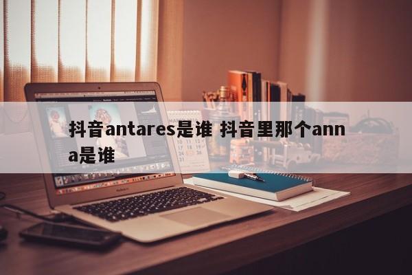 抖音antares是谁 抖音里那个anna是谁-第1张图片-千儒阁