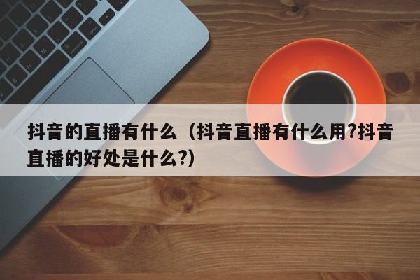 抖音的直播有什么（抖音直播有什么用?抖音直播的好处是什么?）-第1张图片-千儒阁